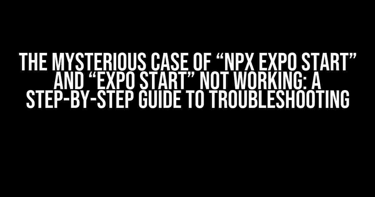 The Mysterious Case of “npx expo start” and “expo start” Not Working: A Step-by-Step Guide to Troubleshooting